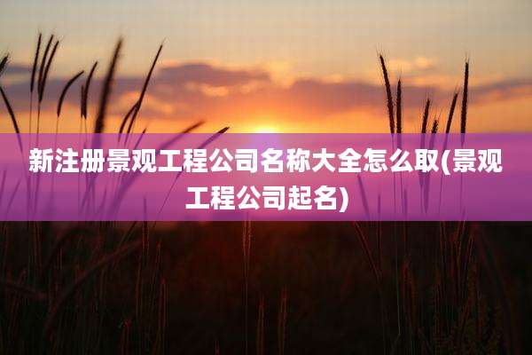 新注册景观工程公司名称大全怎么取(景观工程公司起名)