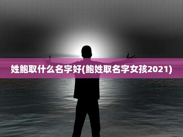 姓鲍取什么名字好(鲍姓取名字女孩2021)