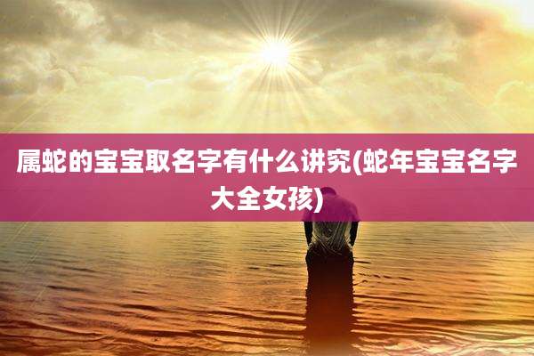 属蛇的宝宝取名字有什么讲究(蛇年宝宝名字大全女孩)