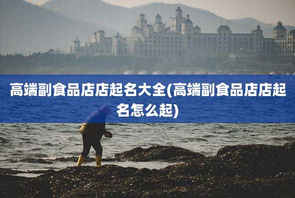 高端副食品店店起名大全(高端副食品店店起名怎么起)