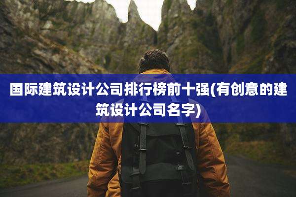 国际建筑设计公司排行榜前十强(有创意的建筑设计公司名字)