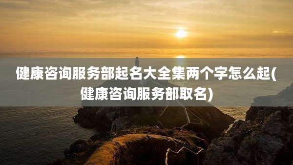 健康咨询服务部起名大全集两个字怎么起(健康咨询服务部取名)