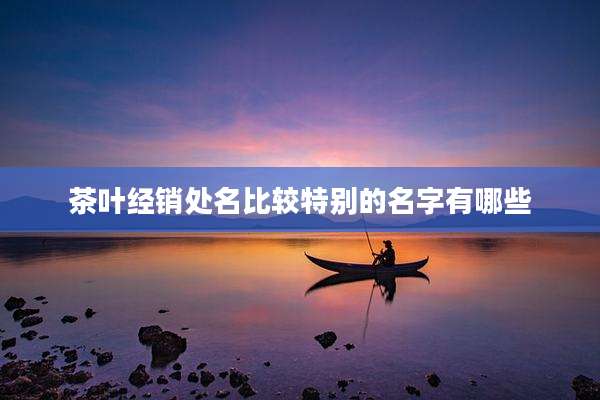 茶叶经销处名比较特别的名字有哪些
