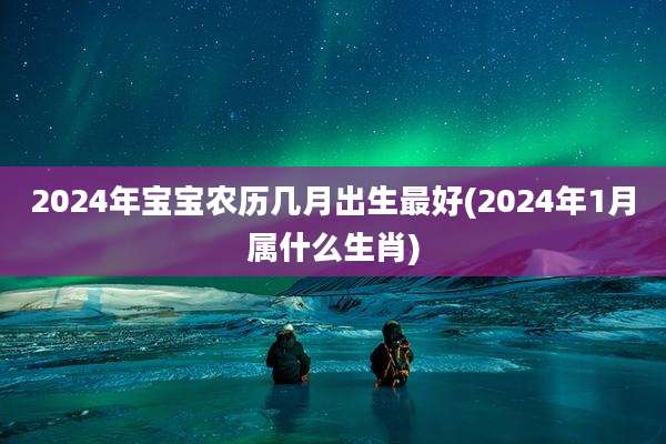 2024年宝宝农历几月出生最好(2024年1月属什么生肖)