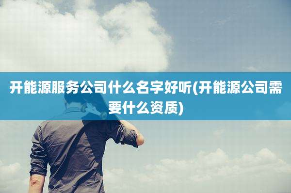 开能源服务公司什么名字好听(开能源公司需要什么资质)