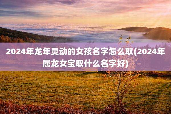 2024年龙年灵动的女孩名字怎么取(2024年属龙女宝取什么名字好)