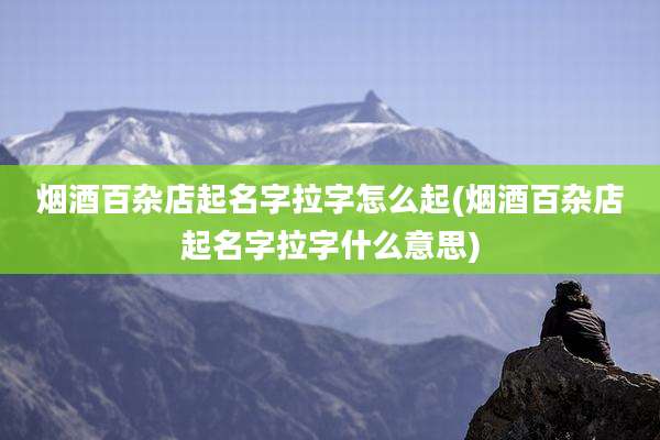 烟酒百杂店起名字拉字怎么起(烟酒百杂店起名字拉字什么意思)