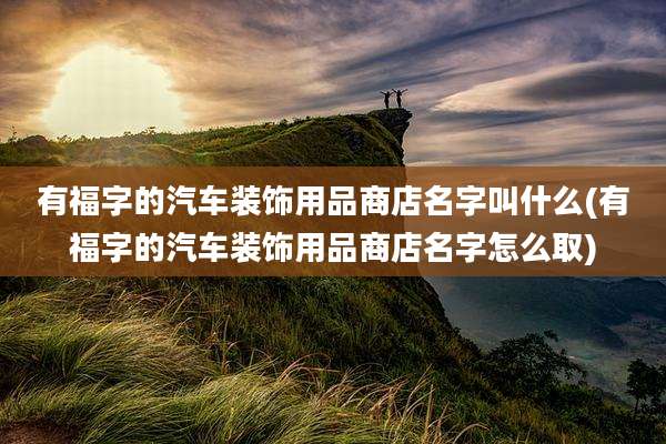 有福字的汽车装饰用品商店名字叫什么(有福字的汽车装饰用品商店名字怎么取)