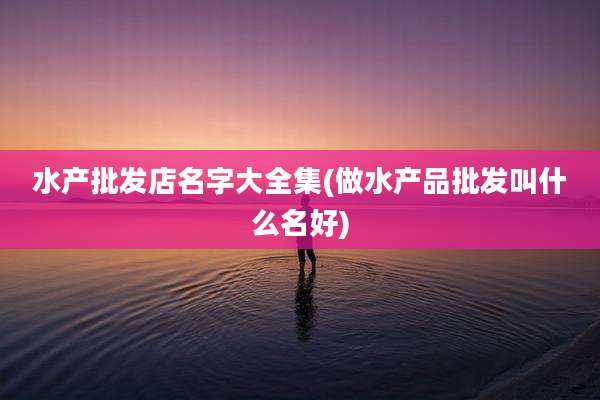 水产批发店名字大全集(做水产品批发叫什么名好)