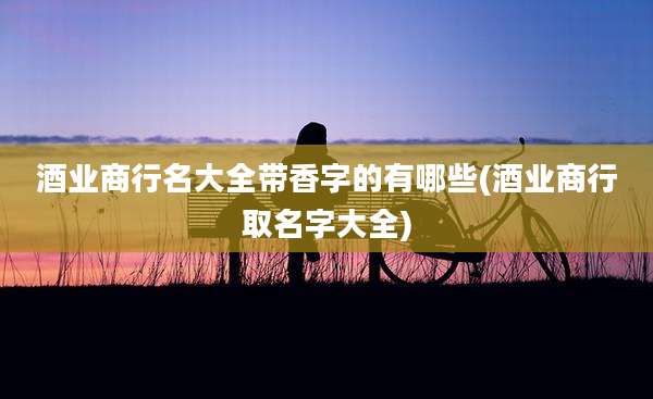 酒业商行名大全带香字的有哪些(酒业商行取名字大全)
