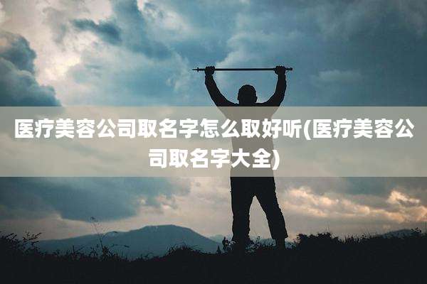 医疗美容公司取名字怎么取好听(医疗美容公司取名字大全)