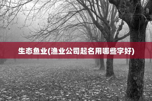 生态鱼业(渔业公司起名用哪些字好)
