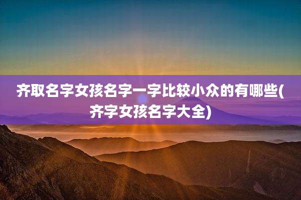 齐取名字女孩名字一字比较小众的有哪些(齐字女孩名字大全)