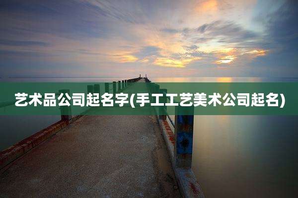艺术品公司起名字(手工工艺美术公司起名)
