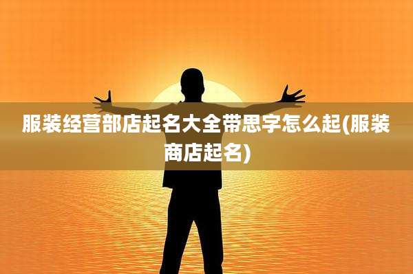 服装经营部店起名大全带思字怎么起(服装商店起名)