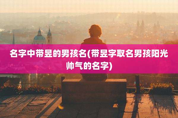 名字中带昱的男孩名(带昱字取名男孩阳光帅气的名字)