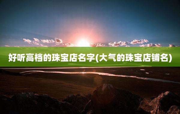 好听高档的珠宝店名字(大气的珠宝店铺名)