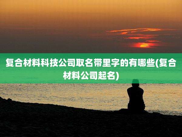 复合材料科技公司取名带里字的有哪些(复合材料公司起名)