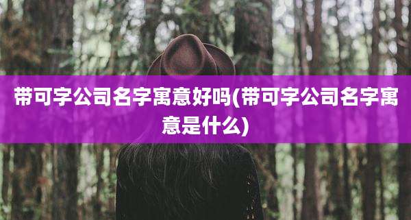 带可字公司名字寓意好吗(带可字公司名字寓意是什么)
