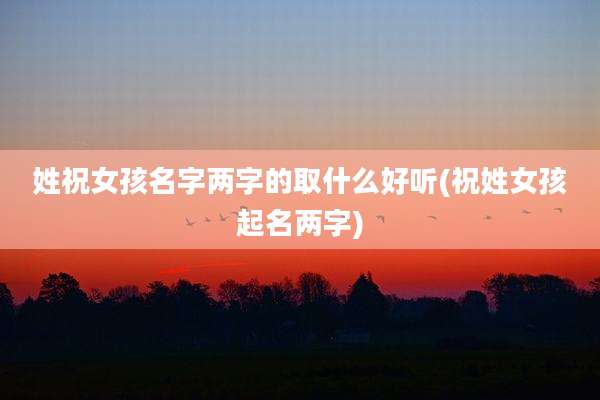 姓祝女孩名字两字的取什么好听(祝姓女孩起名两字)