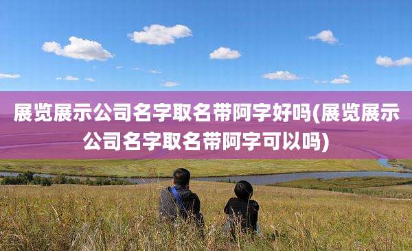 展览展示公司名字取名带阿字好吗(展览展示公司名字取名带阿字可以吗)