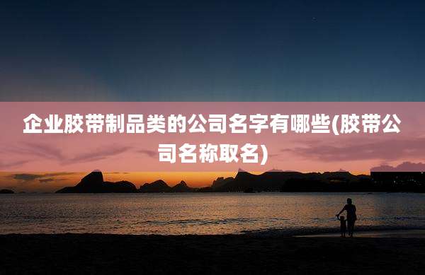 企业胶带制品类的公司名字有哪些(胶带公司名称取名)