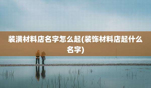 装潢材料店名字怎么起(装饰材料店起什么名字)