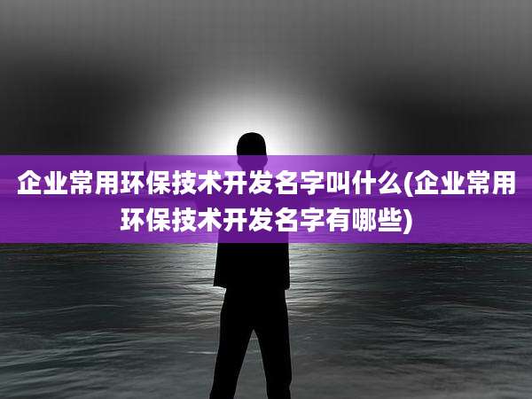 企业常用环保技术开发名字叫什么(企业常用环保技术开发名字有哪些)