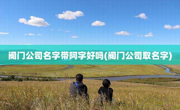 阀门公司名字带阿字好吗(阀门公司取名字)