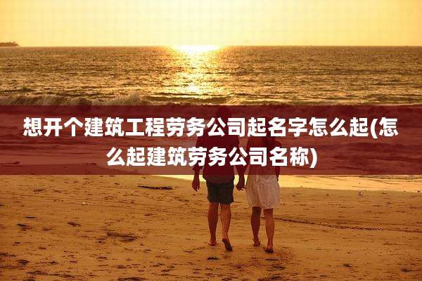 想开个建筑工程劳务公司起名字怎么起(怎么起建筑劳务公司名称)