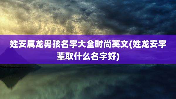姓安属龙男孩名字大全时尚英文(姓龙安字辈取什么名字好)