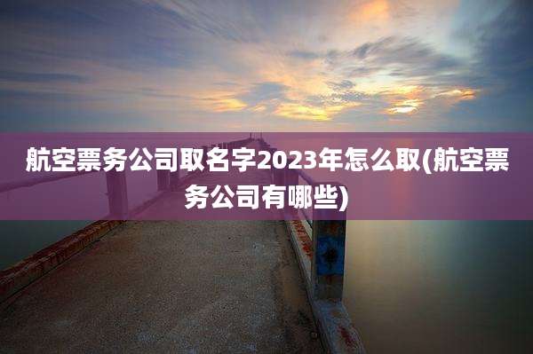 航空票务公司取名字2023年怎么取(航空票务公司有哪些)