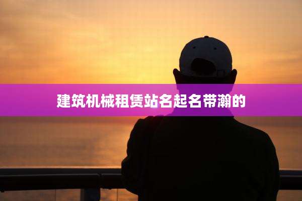 建筑机械租赁站名起名带瀚的