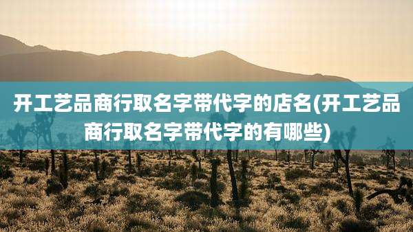 开工艺品商行取名字带代字的店名(开工艺品商行取名字带代字的有哪些)