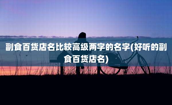 副食百货店名比较高级两字的名字(好听的副食百货店名)