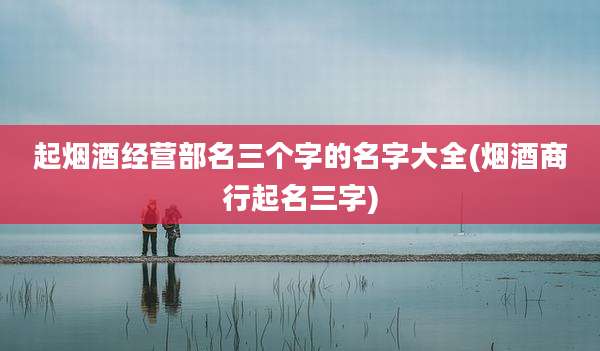 起烟酒经营部名三个字的名字大全(烟酒商行起名三字)