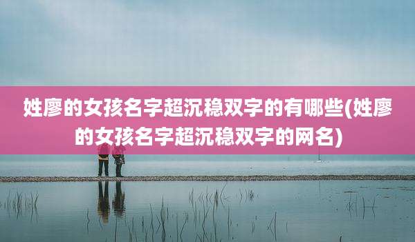 姓廖的女孩名字超沉稳双字的有哪些(姓廖的女孩名字超沉稳双字的网名)