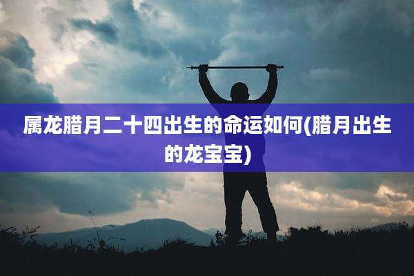 属龙腊月二十四出生的命运如何(腊月出生的龙宝宝)