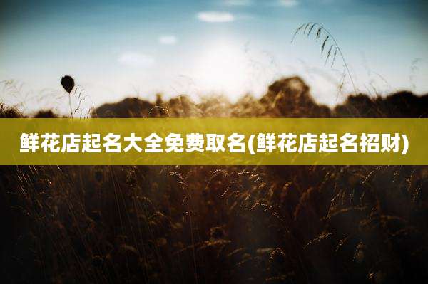 鲜花店起名大全免费取名(鲜花店起名招财)