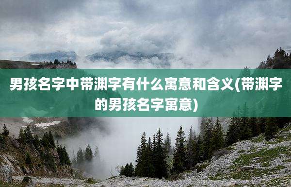 男孩名字中带渊字有什么寓意和含义(带渊字的男孩名字寓意)