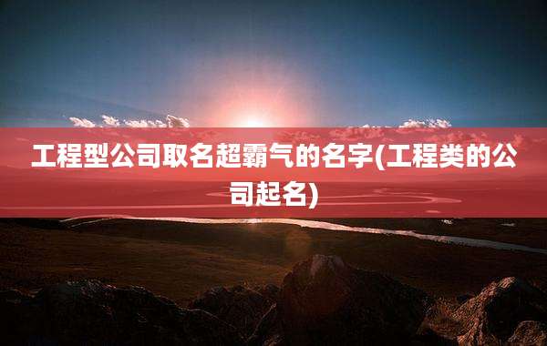 工程型公司取名超霸气的名字(工程类的公司起名)