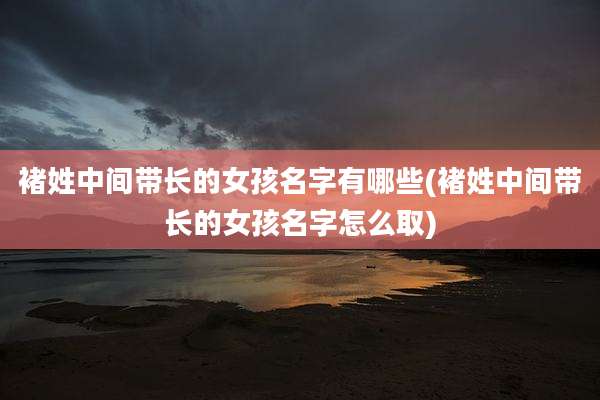 褚姓中间带长的女孩名字有哪些(褚姓中间带长的女孩名字怎么取)