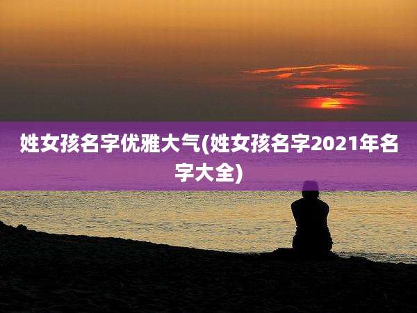 姓女孩名字优雅大气(姓女孩名字2021年名字大全)