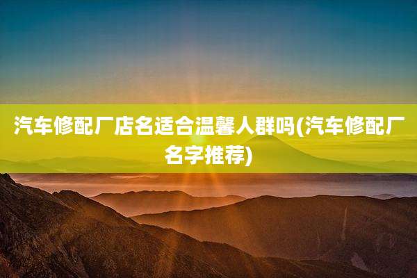 汽车修配厂店名适合温馨人群吗(汽车修配厂名字推荐)