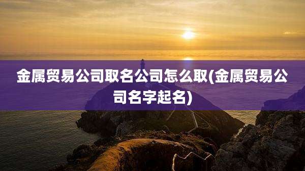 金属贸易公司取名公司怎么取(金属贸易公司名字起名)