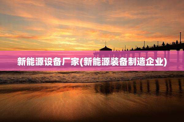 新能源设备厂家(新能源装备制造企业)