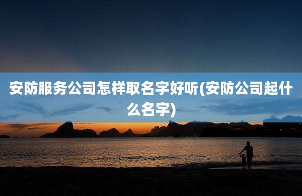 安防服务公司怎样取名字好听(安防公司起什么名字)