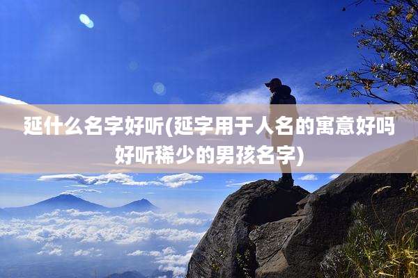 延什么名字好听(延字用于人名的寓意好吗好听稀少的男孩名字)
