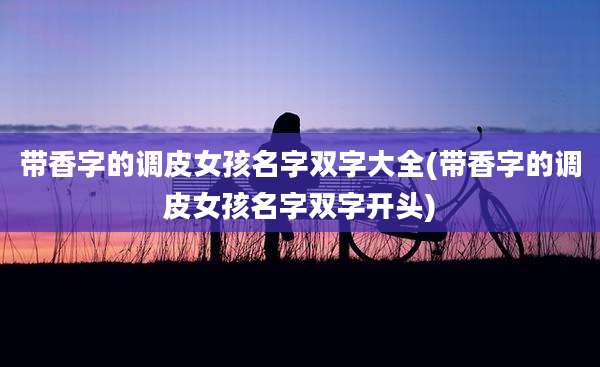 带香字的调皮女孩名字双字大全(带香字的调皮女孩名字双字开头)