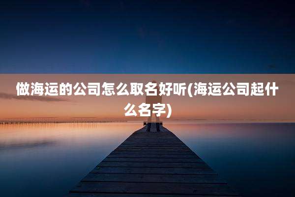 做海运的公司怎么取名好听(海运公司起什么名字)
